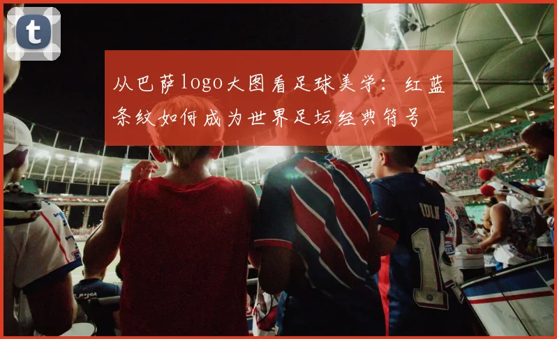 从巴萨logo大图看足球美学：红蓝条纹如何成为世界足坛经典符号