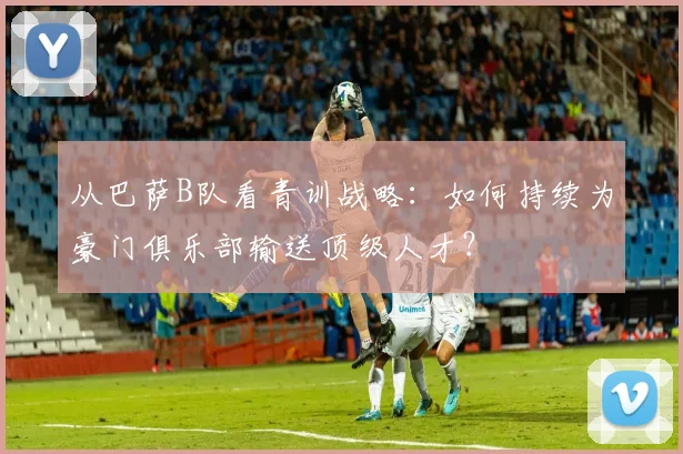 从巴萨B队看青训战略：如何持续为豪门俱乐部输送顶级人才？