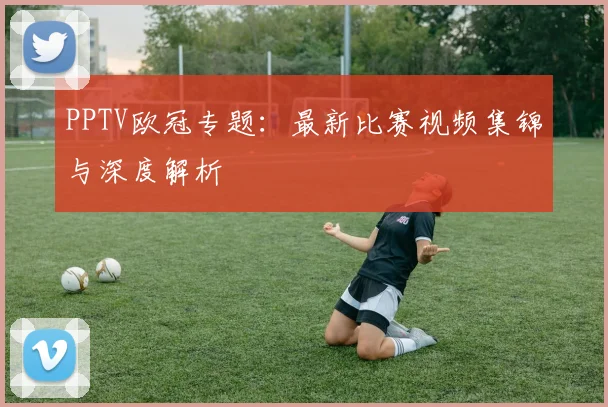 PPTV欧冠专题：最新比赛视频集锦与深度解析