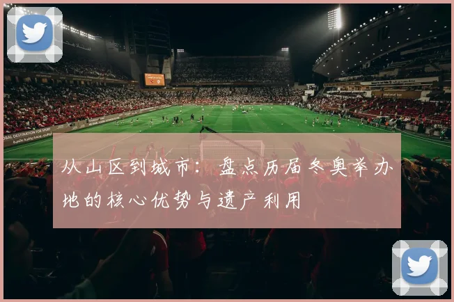 从山区到城市：盘点历届冬奥举办地的核心优势与遗产利用