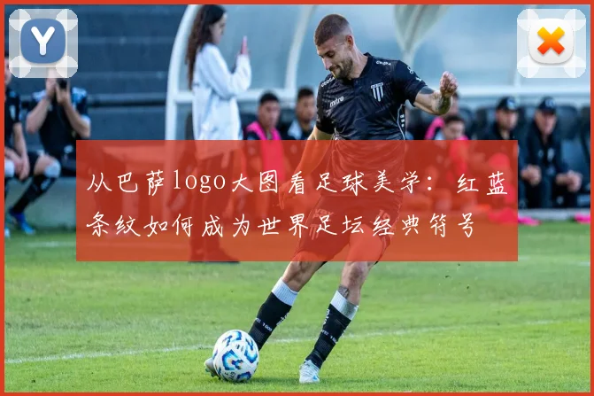 从巴萨logo大图看足球美学：红蓝条纹如何成为世界足坛经典符号